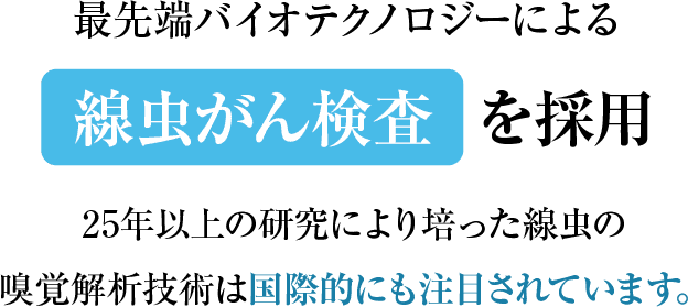 最先端バイオテクノロジーによる線虫がん検査を採用。25年以上の研究により培った線虫の嗅覚解析技術は国際的にも注目されています。